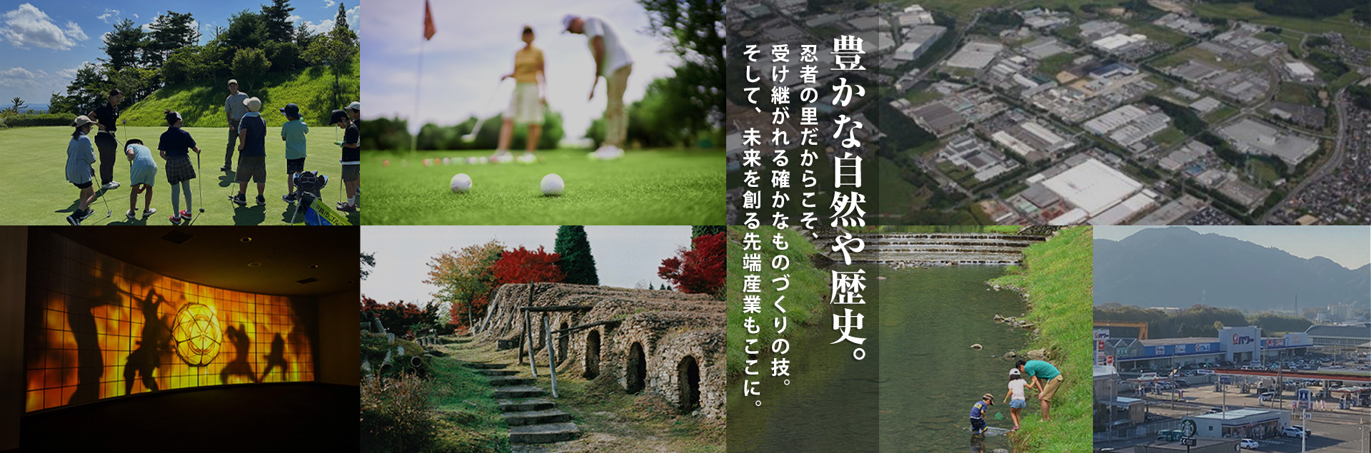 豊かな自然や歴史。忍者の里だからこそ、受け継がれる確かなものづくりの技。そして、未来を創る先端産業もここに。