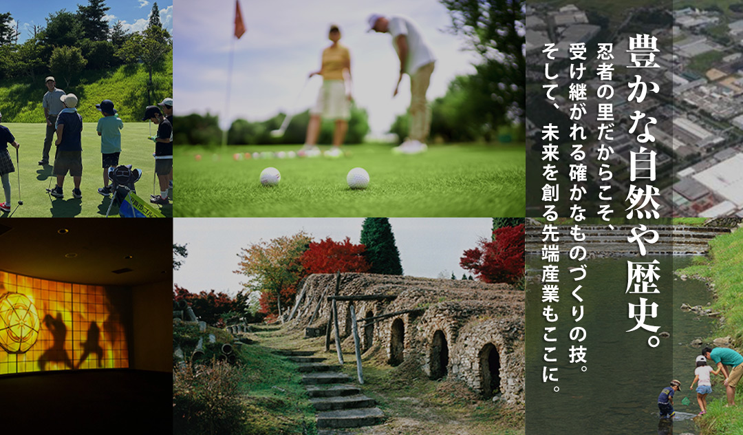 豊かな自然や歴史。忍者の里だからこそ、受け継がれる確かなものづくりの技。そして、未来を創る先端産業もここに。